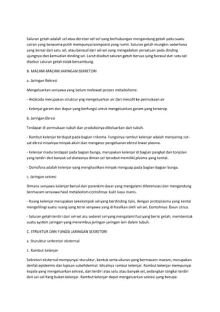 Saluran getah adalah sel atau deretan sel-sel yang berhubungan mengandung getah yaitu suatu
cairan yang berwarna putih mempunyai komposisi yang rumit. Saluran getah mungkin sederhana
yang bersal dari satu sel, atau berasal dari sel-sel yang mengadakan persatuan pada dinding
ujungnya dan kemudian dinding sel. Larut disebut saluran getah beruas yang berasal dari satu sel
disebut saluran getah tidak bersambung.
B. MACAM-MACAM JARINGAN SEKRETORI
a. Jaringan Rekresi
Mengeluarkan senyawa yang belum melewati proses metabolisme:
- Hidatoda merupakan struktur yng mengeluarkan air dari mesofil ke permukaan air
- Kelenjar garam dan dapur yang berfungsi untuk mengeluarkan garam yang terserap.
b. Jaringan Ekresi
Terdapat di permukaan tubuh dan produksinya dikeluarkan dari tubuh.
- Rambut kelenjar terdapat pada bagian trikoma. Fungsinya rambut kelenjar adalah menyaring zat-
zat ekresi misalnya minyak aksiri dan mengatur pengeluaran ekresi lewat plasma.
- Kelenjar madu terdapat pada bagian bunga, merupakan kelenjar di bagian pangkal dan tonjolan
yang terdiri dari banyak sel diatasnya diman sel tersebut memiliki plasma yang kental.
- Osmofora adalah kelenjar yang menghasilkan minyak menguap pada bagian-bagian bunga.
c. Jaringan sekresi
Dimana senyawa kelenjar bersal dari parenkim dasar yang mengalami diferensiasi dan mengandung
bermacam senyawa hasil metabolism contohnya: kulit kayu manis.
- Ruang kelenjar merupakan sekelompok sel yang berdinding tipis, dengan protoplasma yang kental
mengelilingi suatu ruang yang terisi senyawa yang di hasilkan oleh sel-sel. Contohnya: Daun citrus.
- Saluran getah terdiri dari sel-sel atu sederet sel yang mengalami fusi yang berisi getah, membentuk
suatu system jaringan yang menembus jaringan-jaringan lain dalam tubuh.
C. STRUKTUR DAN FUNGSI JARINGAN SEKRETORI
a. Sturuktur serkretori eksternal
1. Rambut kelenjar
Sekretori eksternal mempunyai sturuktur, bentuk serta ukuran yang bermacam-macam, merupakan
derifat epidermis dan lapisan subefidermal. Misalnya rambut kelenjar. Rambut kelenjar mempunyai
kepala yang mengeluarkan sekresi, dan terdiri atas satu atau banyak sel, sedangkan tangkai terdiri
dari sel-sel Yang bukan kelenjar. Rambut kelenjar dapat mengeluarkan sekresi yang berupa:
 