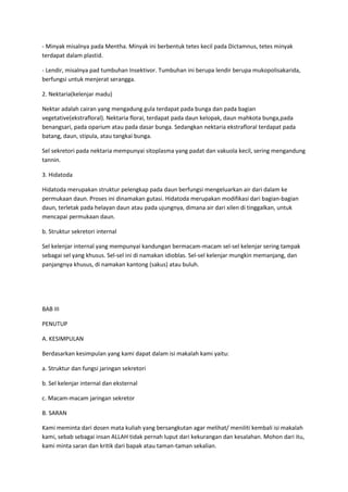 - Minyak misalnya pada Mentha. Minyak ini berbentuk tetes kecil pada Dictamnus, tetes minyak
terdapat dalam plastid.
- Lendir, misalnya pad tumbuhan Insektivor. Tumbuhan ini berupa lendir berupa mukopolisakarida,
berfungsi untuk menjerat serangga.
2. Nektaria(kelenjar madu)
Nektar adalah cairan yang mengadung gula terdapat pada bunga dan pada bagian
vegetative(ekstrafloral). Nektaria florai, terdapat pada daun kelopak, daun mahkota bunga,pada
benangsari, pada oparium atau pada dasar bunga. Sedangkan nektaria ekstrafloral terdapat pada
batang, daun, stipula, atau tangkai bunga.
Sel sekretori pada nektaria mempunyai sitoplasma yang padat dan vakuola kecil, sering mengandung
tannin.
3. Hidatoda
Hidatoda merupakan struktur pelengkap pada daun berfungsi mengeluarkan air dari dalam ke
permukaan daun. Proses ini dinamakan gutasi. Hidatoda merupakan modifikasi dari bagian-bagian
daun, terletak pada helayan daun atau pada ujungnya, dimana air dari xilen di tinggalkan, untuk
mencapai permukaan daun.
b. Struktur sekretori internal
Sel kelenjar internal yang mempunyai kandungan bermacam-macam sel-sel kelenjar sering tampak
sebagai sel yang khusus. Sel-sel ini di namakan idioblas. Sel-sel kelenjar mungkin memanjang, dan
panjangnya khusus, di namakan kantong (sakus) atau buluh.
BAB III
PENUTUP
A. KESIMPULAN
Berdasarkan kesimpulan yang kami dapat dalam isi makalah kami yaitu:
a. Struktur dan fungsi jaringan sekretori
b. Sel kelenjar internal dan eksternal
c. Macam-macam jaringan sekretor
B. SARAN
Kami meminta dari dosen mata kuliah yang bersangkutan agar melihat/ meniliti kembali isi makalah
kami, sebab sebagai insan ALLAH tidak pernah luput dari kekurangan dan kesalahan. Mohon dari itu,
kami minta saran dan kritik dari bapak atau taman-taman sekalian.
 