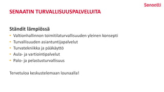 SENAATIN TURVALLISUUSPALVELUITA
Ständit lämpiössä
• Valtionhallinnon toimitilaturvallisuuden yleinen konsepti
• Turvallisuuden asiantuntijapalvelut
• Turvatekniikka ja pääkäyttö
• Aula- ja vartiointipalvelut
• Palo- ja pelastusturvallisuus
Tervetuloa keskustelemaan lounaalla!
 