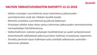 VALTION TARKASTUSVIRASTON RAPORTTI 13.12.2018
• Valtion virastojen suunnitelmat oman toimintansa jatkuvuuden
varmistamiseksi eivät ole riittävän hyvällä tasolla.
• Monelta virastolta suunnitelmat puuttuvat kokonaan.
• Virastojen johdon tulee ottaa vastuu toiminnan jatkuvuuden varmistamisesta
normaaliolojen häiriötilanteissa.
• Valtionhallinnon sisäisten palvelujen keskittäminen ja uudet verkostomaiset
toimintamallit edellyttävät jatkuvuusriskien hallintaa virastotasoa laajemmin.
• Tarvetta ylemmän tason hallintaan tulisi selvittää valtiovarain controller -
toiminnon johdolla.
 