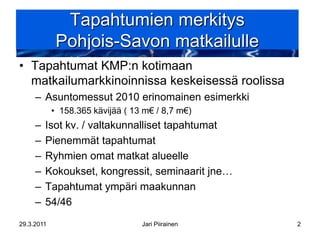Tapahtumien merkitys
             Pohjois-Savon matkailulle
• Tapahtumat KMP:n kotimaan
  matkailumarkkinoinnissa keskeisessä roolissa
     – Asuntomessut 2010 erinomainen esimerkki
            • 158.365 kävijää ( 13 m€ / 8,7 m€)
     –   Isot kv. / valtakunnalliset tapahtumat
     –   Pienemmät tapahtumat
     –   Ryhmien omat matkat alueelle
     –   Kokoukset, kongressit, seminaarit jne…
     –   Tapahtumat ympäri maakunnan
     –   54/46
29.3.2011                         Jari Piirainen   2
 