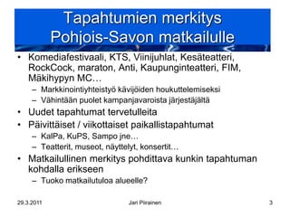 Tapahtumien merkitys
            Pohjois-Savon matkailulle
• Komediafestivaali, KTS, Viinijuhlat, Kesäteatteri,
  RockCock, maraton, Anti, Kaupunginteatteri, FIM,
  Mäkihypyn MC…
     – Markkinointiyhteistyö kävijöiden houkuttelemiseksi
     – Vähintään puolet kampanjavaroista järjestäjältä
• Uudet tapahtumat tervetulleita
• Päivittäiset / viikottaiset paikallistapahtumat
     – KalPa, KuPS, Sampo jne…
     – Teatterit, museot, näyttelyt, konsertit…
• Matkailullinen merkitys pohdittava kunkin tapahtuman
  kohdalla erikseen
     – Tuoko matkailutuloa alueelle?

29.3.2011                       Jari Piirainen              3
 