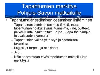 Tapahtumien merkitys
            Pohjois-Savon matkailulle
• Tapahtumajärjestämisen osaamisen lisääminen
     – Tapahtuman tekninen suoritus tärkeä, mutta
       tapahtuman houkuttavuus, tunnelma, ilme, puitteet,
       palvelut, info, saavutettavuus jne… jopa tärkeämpiä
       tulevaisuuden kannalta
     – Tapahtumien väline yhteistyö ja osaamisen
       jakaminen
     – Logistiset tarpeet ja hankinnat
     – Jne…
     – Näin kasvatetaan myös tapahtuman matkailullista
       merkitystä

29.3.2011                  Jari Piirainen                    4
 