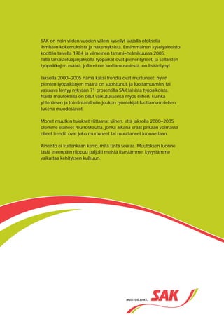 SAK:n järjestötutkimus 2005
                                                                                                                                  Perusraportti



SAK on noin viiden vuoden välein kysellyt laajalla otoksella




                                                                          Murroksesta muutokseen
ihmisten kokemuksista ja näkemyksistä. Ensimmäinen kyselyaineisto
koottiin talvella 1984 ja viimeinen tammi–helmikuussa 2005.
Tällä tarkasteluajanjaksolla työpaikat ovat pienentyneet, ja sellaisten
työpaikkojen määrä, jolla ei ole luottamusmiestä, on lisääntynyt.

Jaksolla 2000–2005 nämä kaksi trendiä ovat murtuneet: hyvin
pienten työpaikkojen määrä on supistunut, ja luottamusmies tai
vastaava löytyy nykyään 71 prosentilla SAK:laisista työpaikoista.
Näillä muutoksilla on ollut vaikutuksensa myös siihen, kuinka
yhtenäisen ja toimintavalmiin joukon työntekijät luottamusmiehen
tukena muodostavat.

Monet muutkin tulokset viittaavat siihen, että jaksolla 2000–2005
olemme eläneet murroskautta, jonka aikana eräät pitkään voimassa
olleet trendit ovat joko murtuneet tai muuttaneet luonnettaan.

Aineisto ei kuitenkaan kerro, mitä tästä seuraa. Muutoksen luonne
tästä eteenpäin riippuu paljolti meistä itsestämme, kyvystämme
vaikuttaa kehityksen kulkuun.




                                                                                                                           Erkki Laukkanen


                                                                                                   Murroksesta muutokseen
 