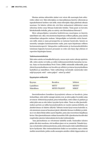 12   MUUTOS . LIIKE .




                             Monissa asioissa sektoreiden sisäiset erot voivat olla suurempia kuin sekto-
                        reiden väliset erot. Siksi sektorijakoa on tässä julkaisussa käytetty vähemmän ja
                        tapauskohtaisesti harkiten vain siellä, missä sektorijako ohjaa päätelmiä oikeaan
                        suuntaan. On haluttu välttää sitä, että liitot mekaanisesti tulkitsisivat oman
                        sektorinsa tiedon omaa liittoaan koskevaksi tiedoksi. Tämä puute on korvattu
                        liittokohtaisilla tiedoilla, jotka on esitetty vain liitetaulukossa liitteessä 2.
                             Myös sukupuolijakoa vastauksia luokittelevana muuttujana on käytetty
                        säästeliäästi mm. siksi, että aineistosta kirjoitetaan erillinen julkaisu, jossa asioita
                        tarkastellaan sukupuolen mukaan. Sukupuolijako on kuitenkin otettu huomi-
                        oon siellä, missä se osana perusraporttia on tuntunut luontevalta. Samoin on
                        menetelty vastaajien luottamustoimien osalta, josta myös kirjoitetaan erillinen
                        luottamusmiesraportti. Sukupuolten osallistumista ja luottamushenkilöiden
                        toiminnan laajuutta kuvaavat perusasiat on eräin osin käyty läpi yhdessä eri
                        raporttien kirjoittajien kanssa.

                        Tutkimusmenetelmistä
                        Siitä miten asioita on lomakkeella kysytty, seuraa myös varsin vahvoja rajoitteita
                        sille, miten asioita voi tutkia, ja mihin tutkimusmenetelmiin kannattaa turvau-
                        tua. Asiaa voi havainnollistaa Pertti Tötön (2000) esittämällä nelikentällä, jossa
                        yhtenä kysymysluokkana ovat kuvaileva ja selittävä, ja toisena kysymysluokkana
                        laadullinen ja määrällinen. Näitä vaihtoehtoja varioimalla vastattavaksi tulee
                        neljä kysymystä: mitä? - miten paljon? - miten? ja miksi?

                        Kysymysten nelikenttä
                        _______________________________________________________________
                        Kysymys                          Kuvaileva
                        _______________________________________________________________  Selittävä
                        Laadullinen                      MITÄ?                           MITEN?
                        Määrällinen                      MITEN PALJON?
                        _______________________________________________________________  MIKSI?


                            Jäsentutkimuksen lomakkeen kysymyksistä valtaosa on kuvailevia, joissa
                        tiedustellaan, mitä mieltä vastaajat asioista ovat, ja miten paljon he jotakin asiaa
                        arvostavat. Selittäviä kysymyksiä, joissa tiedustellaan, miten tähän on päädytty ja
                        miksi jokin asia on niin tärkeä, kysytään hyvin vähän. Tämä on ollut jäsentutki-
                        muksen perinne, ja vaikka kysymyslomaketta on vuosien saatossa kehitelty, sen
                        yksinkertaisuus on haluttu säilyttää. Valitusta tavasta kysyä seuraa kuitenkin se,
                        että aineistosta nousevat havainnot jäävät väkisinkin hieman irrallisiksi, ja tulok-
                        sia ei voi oikein liittää niihin suurin linjoihin, joista alan teoreettinen kirjallisuus
                        kertoo. Siten jäsentutkimusta voidaan luonnehtia SAK:n jäsenkuntaa kuvailevaksi
                        empiiriseksi, jäsenten kokemuksista kertovaksi tutkimukseksi.
                             Sana jäsentutkimus on velvoittanut kahdella tavalla. Ensinnäkin tulosten
                        pitäisi olla siinä muodossa, että tavallinen jäsen voi ne ymmärtää. Toisaalta kysy-
                        mys on kuitenkin tutkimusaineistosta, jonka informaatio tulisi mahdollisimman
                        hyvin hyödyntää. Siksi ristiintaulukoinnin lisäksi on turvauduttu myös eräisiin
                        muihin menetelmiin, joiden avulla useampien asioiden välisiä riippuvuuksia voi
 