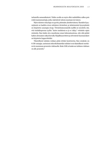 M U R RO KS E STA M U UTO KS E E N 2 0 0 5       13




tarkastella samanaikaisesti. Niiden avulla on myös ollut mahdollista sulkea pois
eräitä taustamuuttujia, jotka vääristävät tulosta suuntaan tai toiseen.
   Myös tulosten esitystapa on pyritty pitämään yksinkertaisena. Kustakin kysy-
myksestä on laadittu sivun mittainen tiivistelmä, ja tärkeimmistä kysymyksistä
on kirjoitettu useampia sivuja. Tiivistelmänomaisella tyylillä on tavoiteltu sitä,
että taulukkoproosa tyyliin ”kuten taulukosta se ja se näkyy” voitaisiin rajata
minimiin. Kun kukin sivu muodostaa oman kokonaisuutensa, niin siitä pitäisi
kaiken olennaisen näkyä kerralla. Kirjallisuusviitteet ja selventävät huomautukset
on kirjoitettu loppuviitteiksi.
   Tilastollisesti tuloksia voidaan pitää erittäin luotettavina. Kun otoskoko on
6 236 vastaajaa, useimmat sektorikohtaisetkin tulokset ovat tilastollisesti merkit-
seviä muutaman prosentin riskitasolla. Koko SAK:ta koskevan tuloksen riskitaso
on alle prosentin.3
 