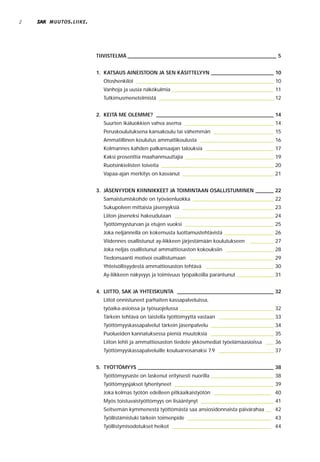 2   MUUTOS . LIIKE .




                       TIIVISTELMÄ _________________________________________________________ 5


                       1. KATSAUS AINEISTOON JA SEN KÄSITTELYYN ________________________ 10
                         Otoshenkilöt _____________________________________________________ 10
                         Vanhoja ja uusia näkökulmia _______________________________________ 11
                         Tutkimusmenetelmistä ____________________________________________ 12


                       2. KEITÄ ME OLEMME? _____________________________________________ 14
                         Suurten ikäluokkien vahva asema __________________________________ 14
                         Peruskoulutuksena kansakoulu tai vähemmän _______________________ 15
                         Ammatillinen koulutus ammattikoulusta ____________________________ 16
                         Kolmannes kahden palkansaajan talouksia __________________________ 17
                         Kaksi prosenttia maahanmuuttajia __________________________________ 19
                         Ruotsinkielisten toiveita ___________________________________________ 20
                         Vapaa-ajan merkitys on kasvanut ___________________________________ 21


                       3. JÄSENYYDEN KIINNIKKEET JA TOIMINTAAN OSALLISTUMINEN _______ 22
                         Samaistumiskohde on työväenluokka _______________________________ 22
                         Sukupolven mittaisia jäsenyyksiä ___________________________________ 23
                         Liiton jäseneksi hakeudutaan ______________________________________ 24
                         Työttömyysturvan ja etujen vuoksi __________________________________ 25
                         Joka neljännellä on kokemusta luottamustehtävistä ___________________ 26
                         Viidennes osallistunut ay-liikkeen järjestämään koulutukseen   _________ 27
                         Joka neljäs osallistunut ammattiosaston kokouksiin __________________ 28
                         Tiedonsaanti motivoi osallistumaan ________________________________ 29
                         Yhteisöllisyydestä ammattiosaston tehtävä __________________________ 30
                         Ay-liikkeen näkyvyys ja toimivuus työpaikoilla parantunut ______________ 31


                       4. LIITTO, SAK JA YHTEISKUNTA _____________________________________ 32
                         Liitot onnistuneet parhaiten kassapalveluissa,
                         työaika-asioissa ja työsuojelussa ____________________________________ 32
                         Tärkein tehtävä on taistella työttömyyttä vastaan _____________________ 33
                         Työttömyyskassapalvelut tärkein jäsenpalvelu ________________________ 34
                         Puolueiden kannatuksessa pieniä muutoksia ________________________ 35
                         Liiton lehti ja ammattiosaston tiedote ykkösmediat työelämäasioissa ___ 36
                         Työttömyyskassapalveluille kouluarvosanaksi 7.9 _____________________ 37


                       5. TYÖTTÖMYYS ____________________________________________________ 38
                         Työttömyysaste on laskenut erityisesti nuorilla ________________________ 38
                         Työttömyysjaksot lyhentyneet ______________________________________ 39
                         Joka kolmas työtön edelleen pitkäaikaistyötön ______________________ 40
                         Myös toistuvaistyöttömyys on lisääntynyt ____________________________ 41
                         Seitsemän kymmenestä työttömästä saa ansiosidonnaista päivärahaa __ 42
                         Työllistämistuki tärkein toimenpide ________________________________ 43
                         Työllistymisodotukset heikot ______________________________________ 44
 