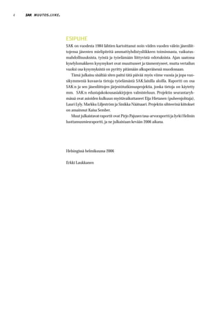 4   MUUTOS . LIIKE .




                       ESIPUHE
                       SAK on vuodesta 1984 lähtien kartoittanut noin viiden vuoden välein jäsenliit-
                       tojensa jäsenten mielipiteitä ammattiyhdistysliikkeen toiminnasta, vaikutus-
                       mahdollisuuksista, työstä ja työelämään liittyvistä odotuksista. Ajan saatossa
                       kyselylomakkeen kysymykset ovat muuttuneet ja täsmentyneet, mutta vertailun
                       vuoksi osa kysymyksistä on pyritty pitämään alkuperäisessä muodossaan.
                          Tämä julkaisu sisältää siten paitsi tätä päivää myös viime vuosia ja jopa vuo-
                       sikymmeniä kuvaavia tietoja työelämästä SAK:laisilla aloilla. Raportti on osa
                       SAK:n ja sen jäsenliittojen järjestötutkimusprojektia, jonka tietoja on käytetty
                       mm. SAK:n edustajakokousasiakirjojen valmisteluun. Projektin seurantaryh-
                       mässä ovat asioiden kulkuun myötävaikuttaneet Eija Hietanen (puheenjohtaja),
                       Lauri Lyly, Markku Liljeström ja Sinikka Näätsaari. Projektin sihteerinä kiitokset
                       on ansainnut Kaisa Sember.
                          Muut julkaistavat raportit ovat Pirjo Pajusen tasa-arvoraportti ja Jyrki Helinin
                       luottamusmiesraportti, ja ne julkaistaan kevään 2006 aikana.




                       Helsingissä helmikuussa 2006

                       Erkki Laukkanen
 