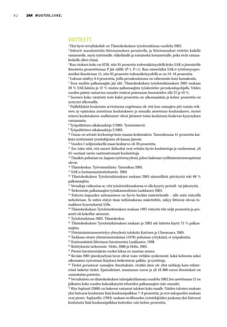 82   MUUTOS . LIIKE .




                        VIITTEETT
                        1
                          Yksi hyvä vertailukohde on Tilastokeskuksen työolotutkimus vuodelta 2003.
                        2
                          Sektorit muodostettiin liittotunnuksen perusteella, ja liittotunnukset etsittiin kaikille
                        vastanneille, myös työttömille, eläkeläisille ja toistaiseksi lomautetuille, jotka eivät vastaus-
                        hetkellä olleet töissä.
                        3
                          Kun otoksen koko on 6236, niin 95 prosentin todennäköisyydellä koko SAK:n jäsenistölle
                        ilmoitettu prosenttiosuus P jää välille (P-1, P+1). Kun esimerkiksi SAK:n työttömyyspro-
                        sentiksi ilmoitetaan 15, niin 95 prosentin todennäköisyydellä se on 14–16 prosenttia.
                        4
                          Lukuun sisältyy 0.4 prosenttia, joilla peruskoulutusta on vähemmän kuin kansakoulu.
                        5
                           Eroa muihin palkansaajiin jää silti. Tilastokeskuksen työolotutkimuksen 2003 mukaan
                        28 % SAK:laisista ja 12 % muista palkansaajista työskentelee peruskoulupohjalla. Viiden
                        vuoden päästä vastaavien osuudet voisivat poistuman huomioiden olla 22 ja 10 %.
                        6
                           Suomen koko väestöstä noin kaksi prosenttia on ulkomaalaisia ja kolme prosenttia on
                        syntynyt ulkomailla.
                        7
                          Päällekkäistä koulutusta arvioitaessa ongelmana oli, että kun vastaajien piti vastata erik-
                        seen ay-opistoissa annettuun koulutukseen ja muualla annettuun koulutukseen, monet
                        toiseen koulutukseen osallistuneet olivat jättäneet toista koulutusta koskevan kysymyksen
                        vastaamatta.
                        8
                          Työpoliittinen aikakauskirja 2/2005. Työministeriö.
                        9
                          Työpoliittinen aikakauskirja 2/2005.
                        10
                           Osuus on selvästi korkeampi kuin maassa keskimäärin. Tammikuussa 41 prosenttia kai-
                        kista työttömistä työnhakijoista oli kassan jäseniä.
                        11
                           Vuoden I neljänneksellä maan keskiarvo oli 20 prosenttia.
                        12
                            Ero tulee siitä, että nuoret ikäluokat ovat erittäin hyvin koulutettuja ja vanhemmat, yli
                        45-vuotiaat varsin vaatimattomasti koulutettuja.
                        13
                           Tässäkin puhutaan ns. laajasta työttömyydestä, johon lasketaan työllistämistoimenpiteissä
                        olevat.
                        14
                           Tilastokeskus. Työvoimatilasto. Tammikuu 2005.
                        15
                           SAK:n luottamusmiestiedustelu 2004.
                        16
                            Tilastokeskuksen Työolotutkimuksen mukaan 2003 säännöllistä päivätyötä teki 68 %
                        palkansaajista.
                        17
                           Vertailuja vaikeuttaa se, että työolotutkimuksessa ei olla kysytty periodi- tai jaksotyötä. .
                        18
                           Tarkemmin palkansaajien työaikamuodoista Laukkanen 2003.
                        19
                            Etätyön laajuuden mittaaminen on hyvin herkkä määritelmälle - sille mitä etätyöllä
                        tarkoitetaan. Se miten etätyö tässä tutkimuksessa määriteltiin, näkyy liitteenä olevan lo-
                        makkeen kysymyksestä S39a.
                        20
                           Tilastokeskuksen Työolotutkimuksen mukaan 1997 etätyötä teki neljä prosenttia ja pro-
                        sentti oli kokeillut aiemmin.
                        21
                           Työolotutkimus 2003. Tilastokeskus.
                        22
                            Tilastokeskuksen Työolotutkimuksen mukaan jo 2003 atk-laitteita käytti 75 % palkan-
                        saajista.
                        23
                           Yhteistoimintamenettelyn yhteydestä tuloksiin Kairinen ja Uhmavaara, 2005.
                        24
                           Tarkkaan ottaen yhteistoimintalaissa (1978) puhutaan yrityksistä, ei työpaikoista.
                        25
                           Ensimmäisistä liittotason havainnoista Laukkanen, 1998.
                        26
                           Kehityksestä tarkemmin Helin, 2000 ja Helin, 2005.
                        27
                           Pienen havaintomäärän vuoksi lukua on suuntaa-antava.
                        28
                           Kevään 2001 jäsenkyselyssä luvut olivat tosin vieläkin synkemmät: kaksi kolmesta uskoi
                        ulkomaisen työvoiman lisäyksen heikentävän palkka- ja työehtoja.
                        29
                            Tiedot perustuvat vastaajien ilmoituksiin, eivätkä siten ole yhtä tarkkoja kuin rekiste-
                        reistä lasketut tiedot. Epärealistiset, muutaman euron ja yli 10 000 euron ilmoitukset on
                        vastauksista poistettu.
                        30
                           Vertailutieto on tilastokeskuksen tulonjakotilastosta vuodelta 2003.Sen asetelmassa 12 on
                        julkaistu koko vuoden kokoaikatyötä tehneiden palkansaajien tulo-osuudet.
                        31
                           Rita Asplund (2000) on laskenut vastaavat tulokset koko maalle. Näiden tulosten mukaan
                        yksi lisävuosi koulutusta lisää kuukausipalkkaa 7–9 prosenttia, ja erot sukupuolen mukaan
                        ovat pienet. Asplundin (1994) mukaan teollisuuden työntekijöiden joukossa yksi lisävuosi
                        koulutusta lisää kuukausipalkkaa kuitenkin vain kolme prosenttia.
 