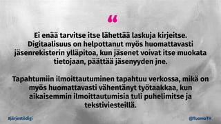“Ei enää tarvitse itse lähettää laskuja kirjeitse.
Digitaalisuus on helpottanut myös huomattavasti
jäsenrekisterin ylläpitoa, kun jäsenet voivat itse muokata
tietojaan, päättää jäsenyyden jne.
Tapahtumiin ilmoittautuminen tapahtuu verkossa, mikä on
myös huomattavasti vähentänyt työtaakkaa, kun
aikaisemmin ilmoittautumisia tuli puhelimitse ja
tekstiviesteillä.
#järjestödigi @TuomoTH
 