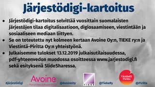 Järjestödigi-kartoitus
@AvoineOy @TiekeRy @Piritta
● Järjestödigi-kartoitus selvittää vuosittain suomalaisten
järjestöjen tilaa digitalisaatioon, digiosaamiseen, viestintään ja
sosiaaliseen mediaan liittyen.
● Se on toteutettu nyt kolmeen kertaan Avoine Oy:n, TIEKE ry:n ja
Viestintä-Piritta Oy:n yhteistyönä.
● Julkaisemme tulokset 13.12.2019 julkaisutilaisuudessa,
pdf-yhteenvedon muodossa osoitteessa www.jarjestodigi.ﬁ
sekä esityksenä SlideSharessa.
#järjestödigi
 