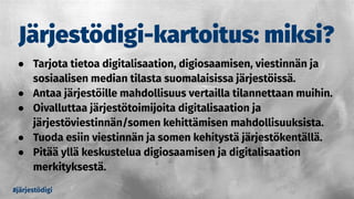 Järjestödigi-kartoitus: miksi?
● Tarjota tietoa digitalisaation, digiosaamisen, viestinnän ja
sosiaalisen median tilasta suomalaisissa järjestöissä.
● Antaa järjestöille mahdollisuus vertailla tilannettaan muihin.
● Oivalluttaa järjestötoimijoita digitalisaation ja
järjestöviestinnän/somen kehittämisen mahdollisuuksista.
● Tuoda esiin viestinnän ja somen kehitystä järjestökentällä.
● Pitää yllä keskustelua digiosaamisen ja digitalisaation
merkityksestä.
#järjestödigi
 