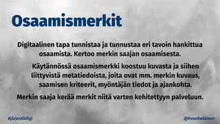 Osaamismerkit
#järjestödigi @hvuohelainen
Digitaalinen tapa tunnistaa ja tunnustaa eri tavoin hankittua
osaamista. Kertoo merkin saajan osaamisesta.
Käytännössä osaamismerkki koostuu kuvasta ja siihen
liittyvistä metatiedoista, joita ovat mm. merkin kuvaus,
saamisen kriteerit, myöntäjän tiedot ja ajankohta.
Merkin saaja kerää merkit niitä varten kehitettyyn palveluun.
 
