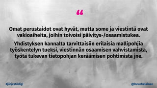 “
Omat perustaidot ovat hyvät, mutta some ja viestintä ovat
vakioaiheita, joihin toivoisi päivitys-/osaamistukea.
Yhdistyksen kannalta tarvittaisiin erilaisia mallipohjia
työskentelyn tueksi, viestinnän osaamisen vahvistamista,
työtä tukevan tietopohjan keräämisen pohtimista jne.
#järjestödigi @hvuohelainen
 