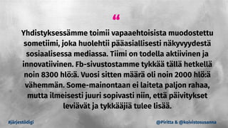 “
Yhdistyksessämme toimii vapaaehtoisista muodostettu
sometiimi, joka huolehtii pääasiallisesti näkyvyydestä
sosiaalisessa mediassa. Tiimi on todella aktiivinen ja
innovatiivinen. Fb-sivustostamme tykkää tällä hetkellä
noin 8300 hlö:ä. Vuosi sitten määrä oli noin 2000 hlö:ä
vähemmän. Some-mainontaan ei laiteta paljon rahaa,
mutta ilmeisesti juuri sopivasti niin, että päivitykset
leviävät ja tykkääjiä tulee lisää.
#järjestödigi @Piritta & @koivistosusanna
 