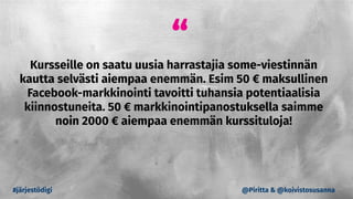 “
Kursseille on saatu uusia harrastajia some-viestinnän
kautta selvästi aiempaa enemmän. Esim 50 € maksullinen
Facebook-markkinointi tavoitti tuhansia potentiaalisia
kiinnostuneita. 50 € markkinointipanostuksella saimme
noin 2000 € aiempaa enemmän kurssituloja!
#järjestödigi @Piritta & @koivistosusanna
 