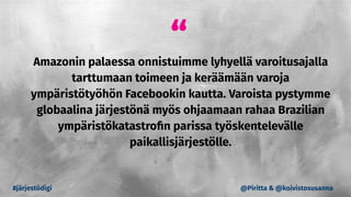 “
Amazonin palaessa onnistuimme lyhyellä varoitusajalla
tarttumaan toimeen ja keräämään varoja
ympäristötyöhön Facebookin kautta. Varoista pystymme
globaalina järjestönä myös ohjaamaan rahaa Brazilian
ympäristökatastroﬁn parissa työskentelevälle
paikallisjärjestölle.
#järjestödigi @Piritta & @koivistosusanna
 
