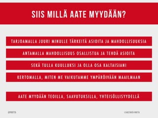 ©Viestintä-Piritta@Piritta
siis millä aate myydään?
TAR J OAM AL L A J UUR I M INUL L E TÄR KE ITÄ AS IO ITA J A M AH D O L L IS UUK S IA
ANTAM ALL A M AH D OLLISUUS OS ALLIS TUA J A TE H DÄ ASIOITA
S E KÄ TU L L A KUUL L UK SI J A OLL A OS A KALTAISIANI
KER T OMALL A , MITEN ME VAIKUTAMME YMPÄRÖIVÄÄN MAAILMAAN
AATE M Y Y DÄÄN TE OILL A , S AAVUTUK SILL A , Y H TE ISÖLLIS Y Y D E LL Ä
 