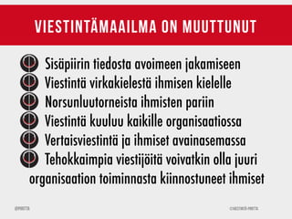 ©Viestintä-Piritta@Piritta
viestintämaailma on muuttunut
Sisäpiirin tiedosta avoimeen jakamiseen
Viestintä virkakielestä ihmisen kielelle
Norsunluutorneista ihmisten pariin
Viestintä kuuluu kaikille organisaatiossa
Vertaisviestintä ja ihmiset avainasemassa
Tehokkaimpia viestijöitä voivatkin olla juuri
organisaation toiminnasta kiinnostuneet ihmiset
 