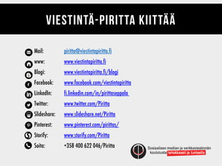Mail:
www:
Blogi:
Facebook:
LinkedIn:
Twitter:
ݺߣshare:
Pinterest:
Storify:
Soita:
VIESTINTÄ-PIRITTA KIITTÄÄ
piritta@viestintapiritta.fi
www.viestintapiritta.fi
www.viestintapiritta.fi/blogi
www.facebook.com/viestintapiritta
fi.linkedin.com/in/pirittaseppala
www.twitter.com/Piritta
www.slideshare.net/Piritta
www.pinterest.com/pirittas/
www.storify.com/Piritta
+358 400 622 046/Piritta
 