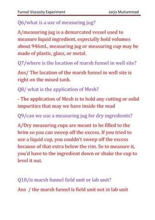 Funnel Viscosity Experiment Jarjis Muhammad
Q6/what is a use of measuring jug?
A/measuring jug is a demarcated vessel used to
measure liquid ingredient, especially hold volumes
about 946mL, measuring jug or measuring cup may be
made of plastic, glass, or metal.
Q7/where is the location of marsh funnel in well site?
Ans/ The location of the marsh funnel in well site is
right on the mixed tank.
Q8/ what is the application of Mesh?
- The application of Mesh is to hold any cutting or solid
impurities that may we have inside the mud
Q9/can we use a measuring jug for dry ingredients?
A/Dry measuring cups are meant to be filled to the
brim so you can sweep off the excess. If you tried to
use a liquid cup, you couldn’t sweep off the excess
because of that extra below the rim. So to measure it,
you’d have to the ingredient down or shake the cup to
level it out.
Q10/is marsh funnel field unit or lab unit?
Ans / the marsh funnel is field unit not in lab unit
 
