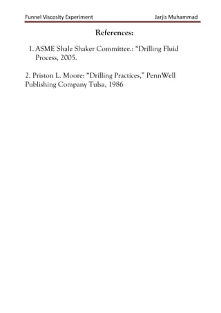 Funnel Viscosity Experiment Jarjis Muhammad
References:
1. ASME Shale Shaker Committee.: “Drilling Fluid
Process, 2005.
2. Priston L. Moore: “Drilling Practices,” PennWell
Publishing Company Tulsa, 1986
 
