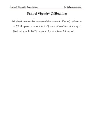 Funnel Viscosity Experiment Jarjis Muhammad
Funnel Viscosity Calibration:
Fill the funnel to the bottom of the screen (1500 ml) with water
at 70 ºF (plus or minus 0.5 ºF) time of outflow of the quart
(946 ml) should be 26 seconds plus or minus 0.5 second.
 