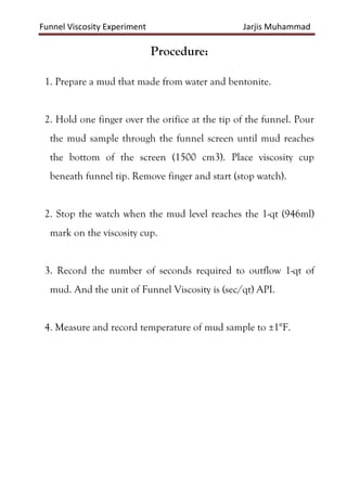 Funnel Viscosity Experiment Jarjis Muhammad
Procedure:
1. Prepare a mud that made from water and bentonite.
2. Hold one finger over the orifice at the tip of the funnel. Pour
the mud sample through the funnel screen until mud reaches
the bottom of the screen (1500 cm3). Place viscosity cup
beneath funnel tip. Remove finger and start (stop watch).
2. Stop the watch when the mud level reaches the 1-qt (946ml)
mark on the viscosity cup.
3. Record the number of seconds required to outflow 1-qt of
mud. And the unit of Funnel Viscosity is (sec/qt) API.
4. Measure and record temperature of mud sample to ±1°F.
 