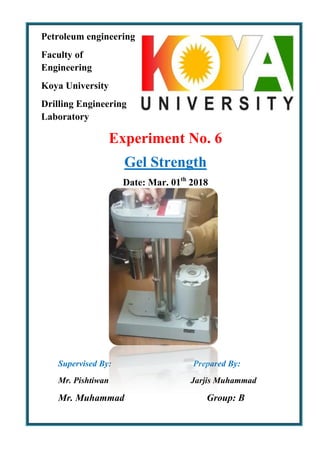 Petroleum engineering
Faculty of
Engineering
Koya University
Drilling Engineering
Laboratory
Experiment No. 6
Gel Strength
Date: Mar. 01th
2018
Supervised By: Prepared By:
Mr. Pishtiwan Jarjis Muhammad
Mr. Muhammad Group: B
 