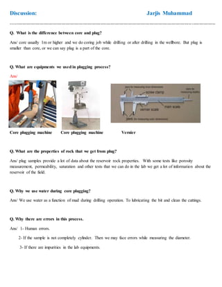 Discussion: Jarjis Muhammad
---------------------------------------------------------------------------------------------------------------------------------------------
Q. What is the difference between core and plug?
Ans/ core usually 1m or higher and we do coring job while drilling or after drilling in the wellbore. But plug is
smaller than core, or we can say plug is a part of the core.
Q. What are equipments we used in plugging process?
Ans/
Core plugging machine Core plugging machine Vernier
Q. What are the properties of rock that we get from plug?
Ans/ plug samples provide a lot of data about the reservoir rock properties. With some tests like porosity
measurement, permeability, saturation and other tests that we can do in the lab we get a lot of information about the
reservoir of the field.
Q. Why we use water during core plugging?
Ans/ We use water as a function of mud during drilling operation. To lubricating the bit and clean the cuttings.
Q. Why there are errors in this process.
Ans/ 1- Human errors.
2- If the sample is not completely cylinder. Then we may face errors while measuring the diameter.
3- If there are impurities in the lab equipments.
 