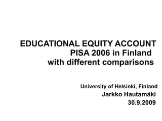 EDUCATIONAL EQUITY ACCOUNT PISA 2006 in Finland  with different comparisons   University of Helsinki, Finland Jarkko Hautamäki  30.9.2009   