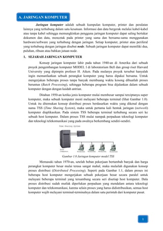 A. JARINGAN KOMPUTER
           Jaringan komputer adalah sebuah kumpulan komputer, printer dan peralatan
  lainnya yang terhubung dalam satu kesatuan. Informasi dan data bergerak melalui kabel-kabel
  atau tanpa kabel sehingga memungkinkan pengguna jaringan komputer dapat saling bertukar
  dokumen dan data, mencetak pada printer yang sama dan bersama-sama menggunakan
  hardware/software yang terhubung dengan jaringan. Setiap komputer, printer atau periferal
  yang terhubung dengan jaringan disebut node. Sebuah jaringan komputer dapat memiliki dua,
  puluhan, ribuan atau bahkan jutaan node.
  1. SEJARAH JARINGAN KOMPUTER
             Konsep jaringan komputer lahir pada tahun 1940-an di Amerika dari sebuah
     proyek pengembangan komputer MODEL I di laboratorium Bell dan group riset Harvard
     University yang dipimpin profesor H. Aiken. Pada mulanya proyek tersebut hanyalah
     ingin memanfaatkan sebuah perangkat komputer yang harus dipakai bersama. Untuk
     mengerjakan beberapa proses tanpa banyak membuang waktu kosong dibuatlah proses
     beruntun (Batch Processing), sehingga beberapa program bisa dijalankan dalam sebuah
     komputer dengan dengan kaidah antrian.
             Ditahun 1950-an ketika jenis komputer mulai membesar sampai terciptanya super
     komputer, maka sebuah komputer mesti melayani beberapa terminal (lihat Gambar 1.0).
     Untuk itu ditemukan konsep distribusi proses berdasarkan waktu yang dikenal dengan
     nama TSS (Time Sharing System), maka untuk pertama kali bentuk jaringan (network)
     komputer diaplikasikan. Pada sistem TSS beberapa terminal terhubung secara seri ke
     sebuah host komputer. Dalam proses TSS mulai nampak perpaduan teknologi komputer
     dan teknologi telekomunikasi yang pada awalnya berkembang sendiri-sendiri.




                              Gambar 1.0 Jaringan komputer model TSS
             Memasuki tahun 1970-an, setelah beban pekerjaan bertambah banyak dan harga
     perangkat komputer besar mulai terasa sangat mahal, maka mulailah digunakan konsep
     proses distribusi (Distributed Processing). Seperti pada Gambar 1.1, dalam proses ini
     beberapa host komputer mengerjakan sebuah pekerjaan besar secara paralel untuk
     melayani beberapa terminal yang tersambung secara seri disetiap host komputer. Dala
     proses distribusi sudah mutlak diperlukan perpaduan yang mendalam antara teknologi
     komputer dan telekomunikasi, karena selain proses yang harus didistribusikan, semua host
     komputer wajib melayani terminal-terminalnya dalam satu perintah dari komputer pusat.




                                                                                        1
 