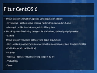 Fitur CentOS 6
~ Untuk layanan Encryption, aplikasi yang digunakan adalah :
  - Cryptsetup : aplikasi untuk enkripsi folder /tmp, /swap dan /home
  - dm-crypt : aplikasi untuk mengenkripsi filesystem
~ Untuk layanan file sharing dengan client Windows, aplikasi yang digunakan :
  - Samba
~ Untuk layanan virtulisasi, aplikasi yang dapat digunakan :
  - Xen : aplikasi yang berfungsi untuk virtualisasi operating system di dalam CentOS
  - KVM (Kernel Virtual Machine)
  - Vserver
  - OpenVZ : aplikasi virtualisasi yang support 32 bit
  - Virtual Box
  - Spice
 