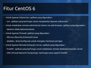 Fitur CentOS 6
~ Untuk layanan Subversion, aplikasi yang digunakan :
  - svn : aplikasi yang berfungsi untuk menjalankan layanan subversion
~ Untuk melakukan remote administrasi sistem via web browser, aplikasi yang digunakan :
  - Webmin (Web Administration)
~ Untuk layanan Firewall, aplikasi yang digunakan :
  - SELinux (Security Enhanced Linux)
  - iptables : skrip konfigurasi untuk mengatur kemanan jaringan
~ Untuk layanan Remote komputer server, aplikasi yang digunakan :
  - FreeNX : aplikasi yang berfungsi untuk melakukan remote desktop komputer server
  - VNC (Virtual Network Computing) : berfungsi sama seperti FreeNX
 