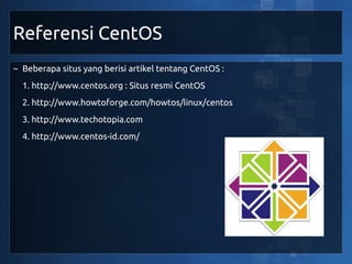 Referensi CentOS
~ Beberapa situs yang berisi artikel tentang CentOS :
  1. http://www.centos.org : Situs resmi CentOS
  2. http://www.howtoforge.com/howtos/linux/centos
  3. http://www.techotopia.com
  4. http://www.centos-id.com/
 