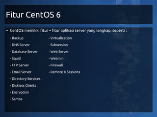 Fitur CentOS 6
~ CentOS memiliki fitur – fitur aplikasi server yang lengkap, seperti :
  - Backup               - Virtualization
  - DNS Server           - Subversion
  - Database Server      - Web Server
  - Squid                - Webmin
  - FTP Server           - Firewall
  - Email Server         - Remote X Sessions
  - Directory Services
  - Diskless Clients
  - Encryption
  - Samba
 