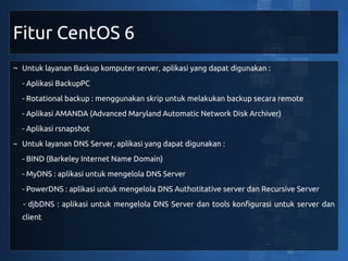 Fitur CentOS 6
~ Untuk layanan Backup komputer server, aplikasi yang dapat digunakan :
  - Aplikasi BackupPC
  - Rotational backup : menggunakan skrip untuk melakukan backup secara remote
  - Aplikasi AMANDA (Advanced Maryland Automatic Network Disk Archiver)
  - Aplikasi rsnapshot
~ Untuk layanan DNS Server, aplikasi yang dapat digunakan :
  - BIND (Barkeley Internet Name Domain)
  - MyDNS : aplikasi untuk mengelola DNS Server
  - PowerDNS : aplikasi untuk mengelola DNS Authotitative server dan Recursive Server
  - djbDNS : aplikasi untuk mengelola DNS Server dan tools konfigurasi untuk server dan
  client
 