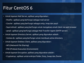 Fitur CentOS 6
~ Untuk layanan Mail Server, aplikasi yang digunakan :
  - Postfix : aplikasi yang berfungsi sebagai mail server
  - Courier : aplikasi yang berfungsi sebagai smtp, imap dan pop3
  - Squirrelmail : aplikasi yang berfungsi untuk mengakses email client via web browser
  - qmail : aplikasi yang berfungsi sebagai Mail Transfer Agent (SMTP server)
~ Untuk layanan Directory Server, aplikasi yang digunakan adalah :
  - Centos-ds : aplikasi yang berfungsi untuk membuat active directory
~ Untuk layanan Diskless Client, aplikasi yang digunakan :
  - NFS (Network File Sharing)
  - PXE (Preboot Execution Environment)
~ Untuk layanan Encryption, aplikasi yang digunakan adalah :
  - Cryptsetup : aplikasi untuk enkripsi folder /tmp, /swap dan /home
 