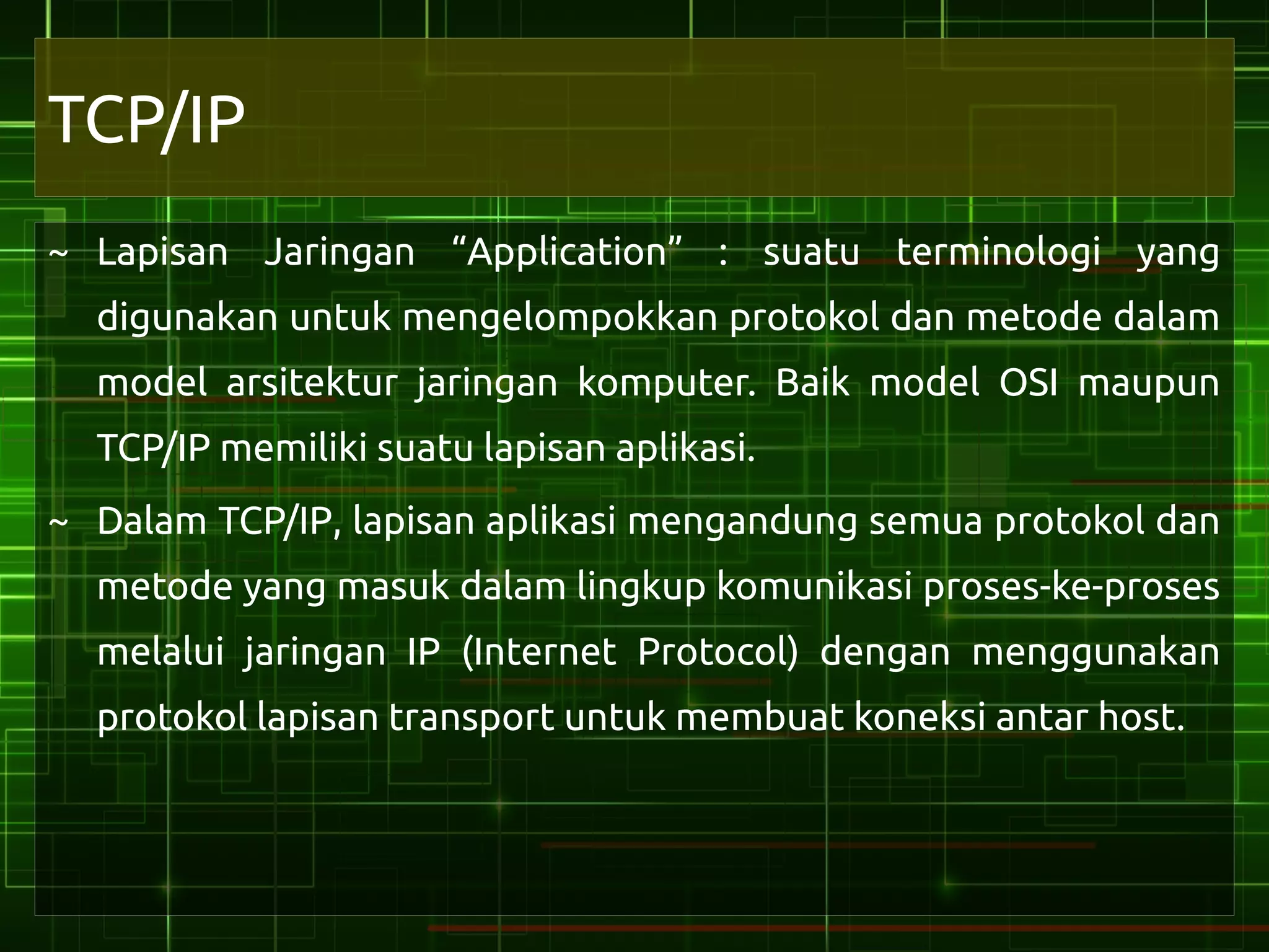 TCP/IP
~ Lapisan Jaringan “Application” : suatu terminologi yang
  digunakan untuk mengelompokkan protokol dan metode dalam
  model arsitektur jaringan komputer. Baik model OSI maupun
  TCP/IP memiliki suatu lapisan aplikasi.
~ Dalam TCP/IP, lapisan aplikasi mengandung semua protokol dan
  metode yang masuk dalam lingkup komunikasi proses-ke-proses
  melalui jaringan IP (Internet Protocol) dengan menggunakan
  protokol lapisan transport untuk membuat koneksi antar host.
 