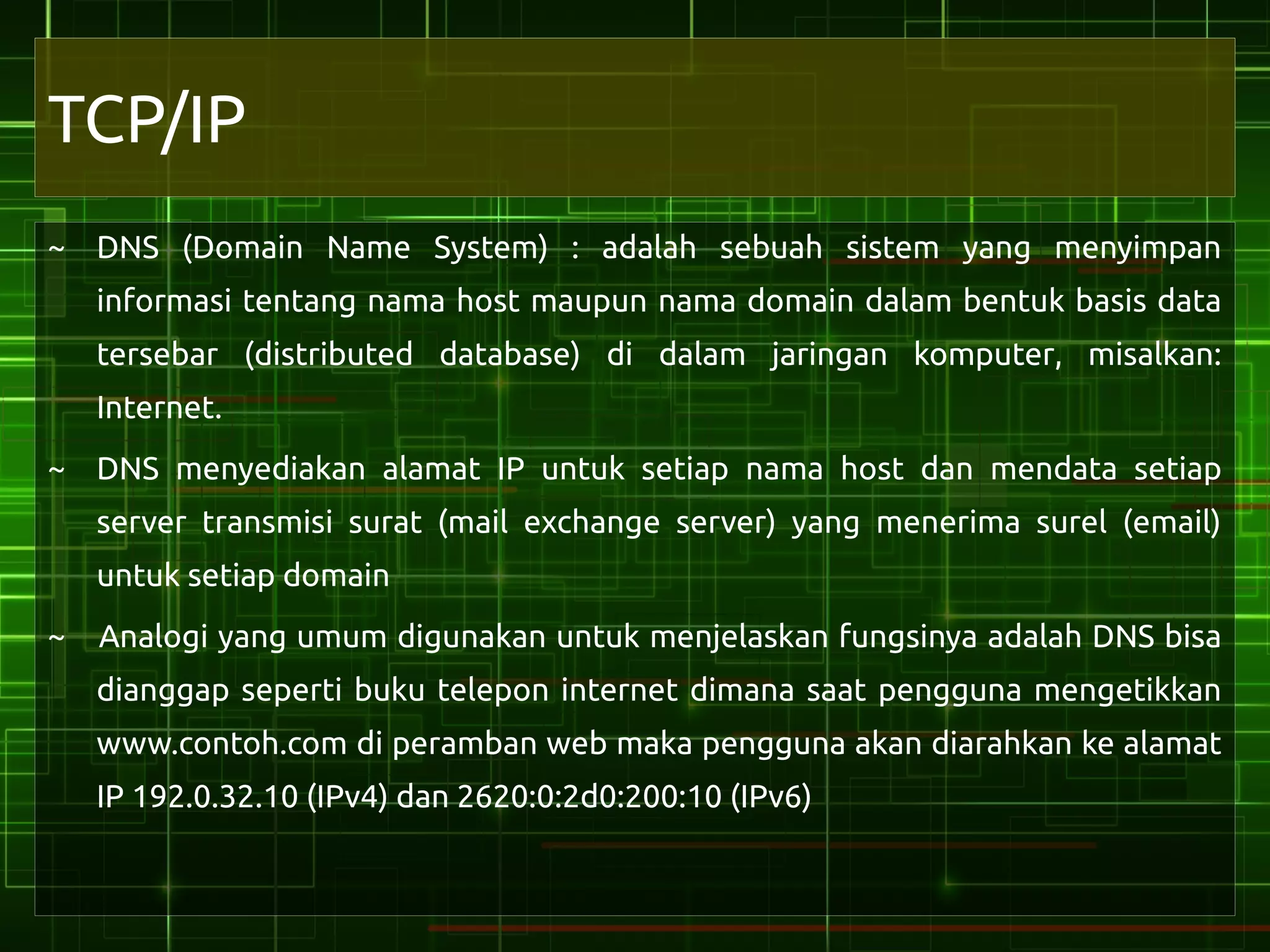 TCP/IP
~ DNS (Domain Name System) : adalah sebuah sistem yang menyimpan
    informasi tentang nama host maupun nama domain dalam bentuk basis data
    tersebar (distributed database) di dalam jaringan komputer, misalkan:
    Internet.
~ DNS menyediakan alamat IP untuk setiap nama host dan mendata setiap
    server transmisi surat (mail exchange server) yang menerima surel (email)
    untuk setiap domain
~   Analogi yang umum digunakan untuk menjelaskan fungsinya adalah DNS bisa
    dianggap seperti buku telepon internet dimana saat pengguna mengetikkan
    www.contoh.com di peramban web maka pengguna akan diarahkan ke alamat
    IP 192.0.32.10 (IPv4) dan 2620:0:2d0:200:10 (IPv6)
 