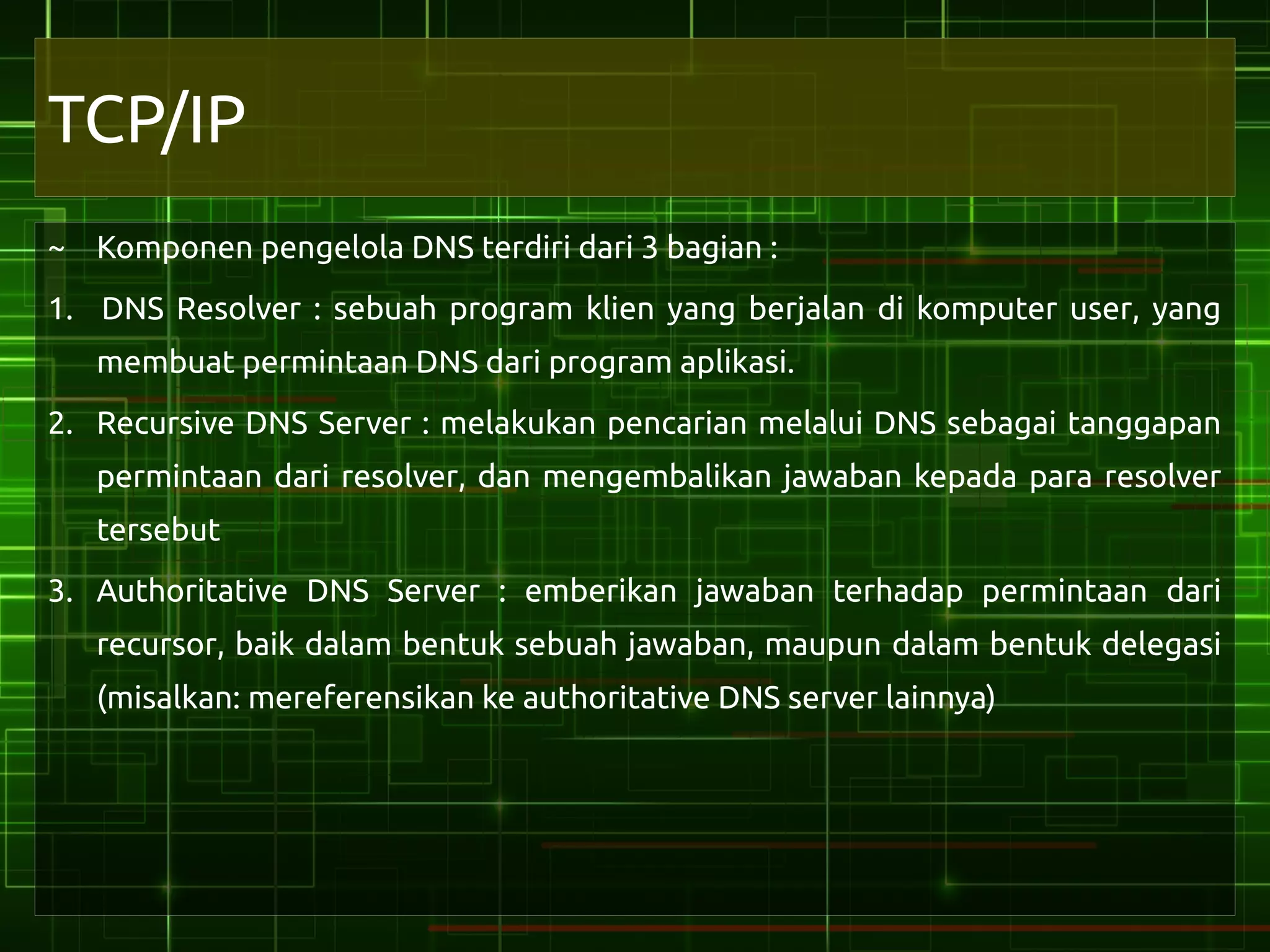 TCP/IP
~ Komponen pengelola DNS terdiri dari 3 bagian :
1. DNS Resolver : sebuah program klien yang berjalan di komputer user, yang
   membuat permintaan DNS dari program aplikasi.
2. Recursive DNS Server : melakukan pencarian melalui DNS sebagai tanggapan
   permintaan dari resolver, dan mengembalikan jawaban kepada para resolver
   tersebut
3. Authoritative DNS Server : emberikan jawaban terhadap permintaan dari
   recursor, baik dalam bentuk sebuah jawaban, maupun dalam bentuk delegasi
   (misalkan: mereferensikan ke authoritative DNS server lainnya)
 