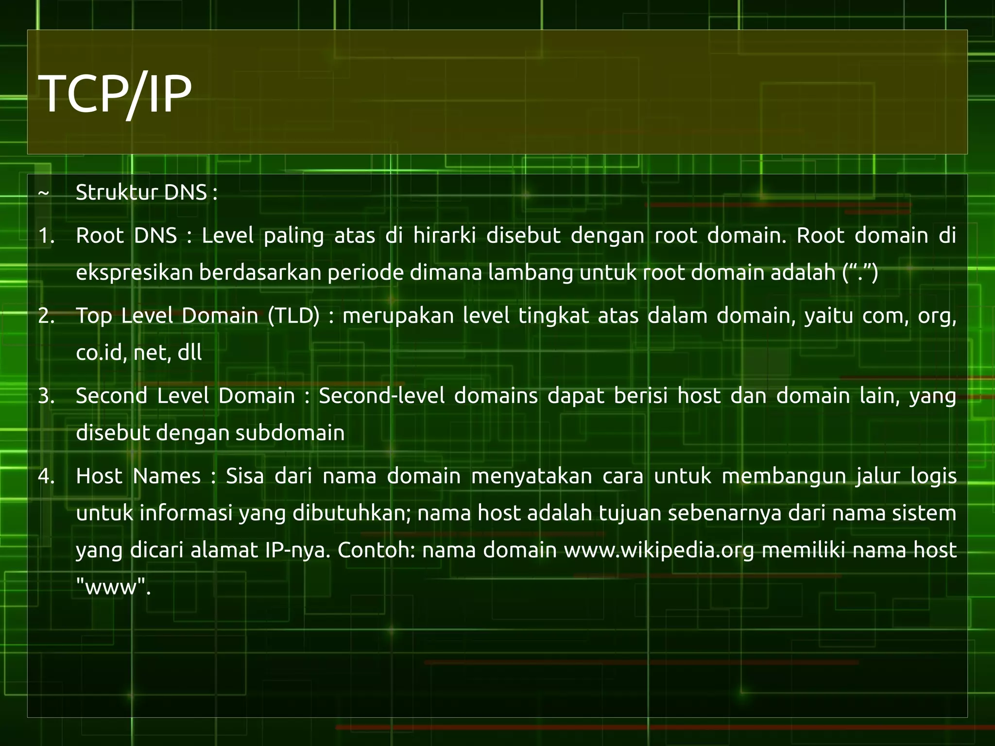 TCP/IP
~   Struktur DNS :
1. Root DNS : Level paling atas di hirarki disebut dengan root domain. Root domain di
    ekspresikan berdasarkan periode dimana lambang untuk root domain adalah (“.”)
2. Top Level Domain (TLD) : merupakan level tingkat atas dalam domain, yaitu com, org,
    co.id, net, dll
3. Second Level Domain : Second-level domains dapat berisi host dan domain lain, yang
    disebut dengan subdomain
4. Host Names : Sisa dari nama domain menyatakan cara untuk membangun jalur logis
    untuk informasi yang dibutuhkan; nama host adalah tujuan sebenarnya dari nama sistem
    yang dicari alamat IP-nya. Contoh: nama domain www.wikipedia.org memiliki nama host
    "www".
 