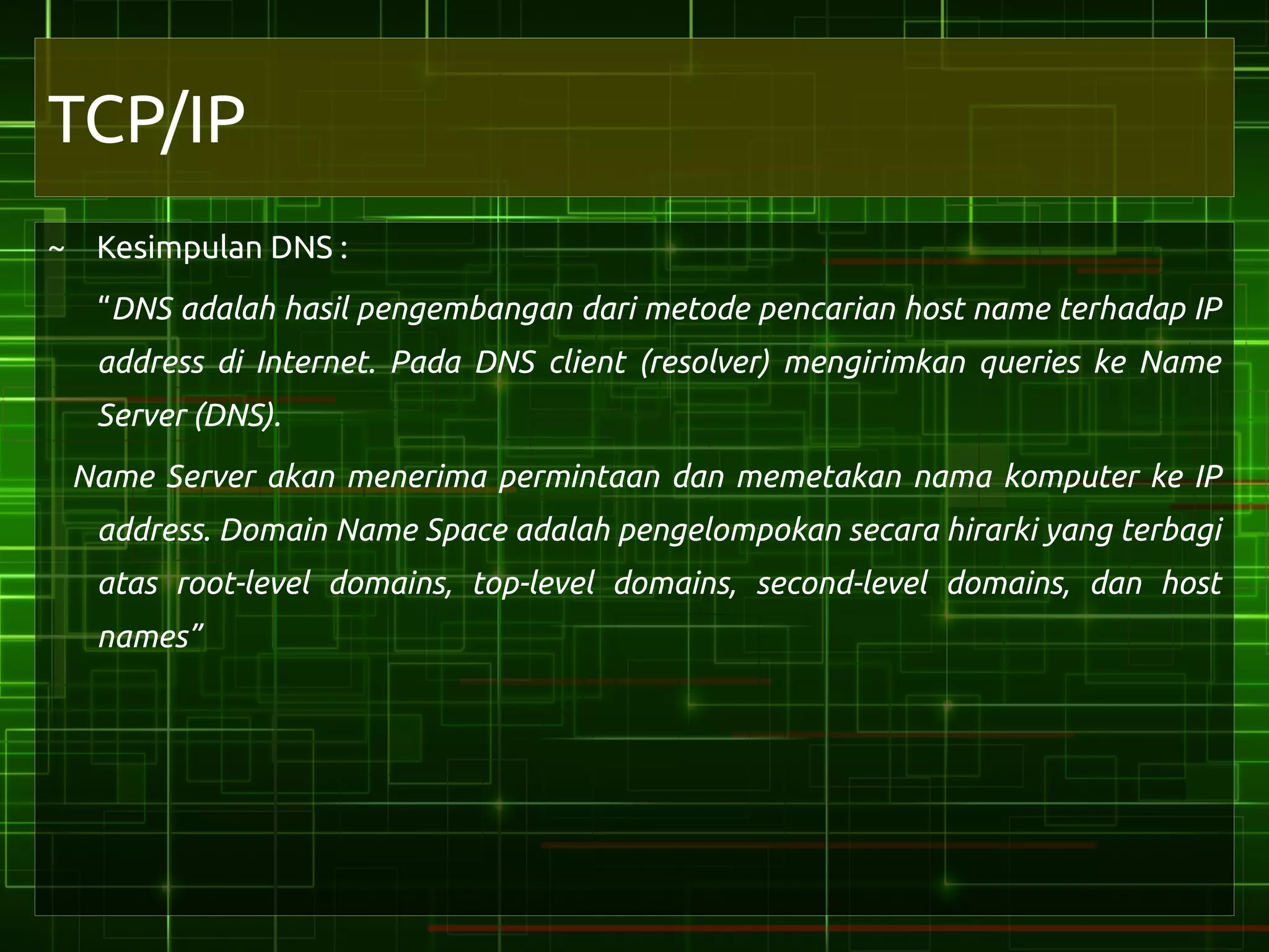 TCP/IP
~ Kesimpulan DNS :
  “DNS adalah hasil pengembangan dari metode pencarian host name terhadap IP
  address di Internet. Pada DNS client (resolver) mengirimkan queries ke Name
  Server (DNS).
 Name Server akan menerima permintaan dan memetakan nama komputer ke IP
  address. Domain Name Space adalah pengelompokan secara hirarki yang terbagi
  atas root-level domains, top-level domains, second-level domains, dan host
  names”
 