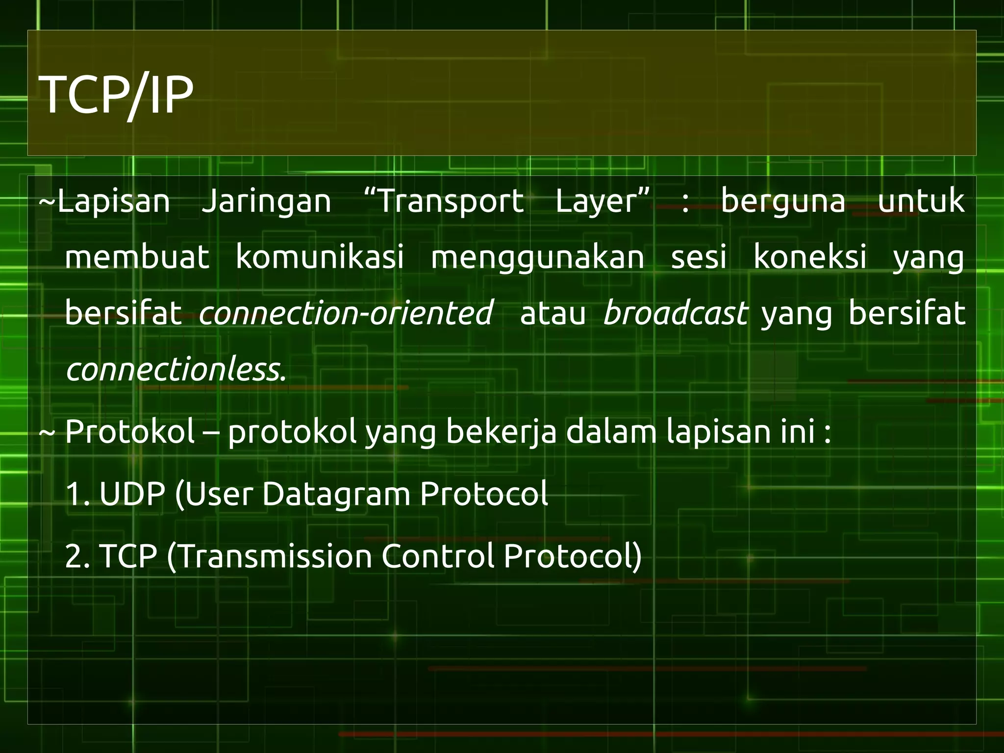 TCP/IP
~Lapisan Jaringan “Transport Layer” : berguna untuk
 membuat komunikasi menggunakan sesi koneksi yang
 bersifat connection-oriented atau broadcast yang bersifat
 connectionless.
~ Protokol – protokol yang bekerja dalam lapisan ini :
 1. UDP (User Datagram Protocol
 2. TCP (Transmission Control Protocol)
 