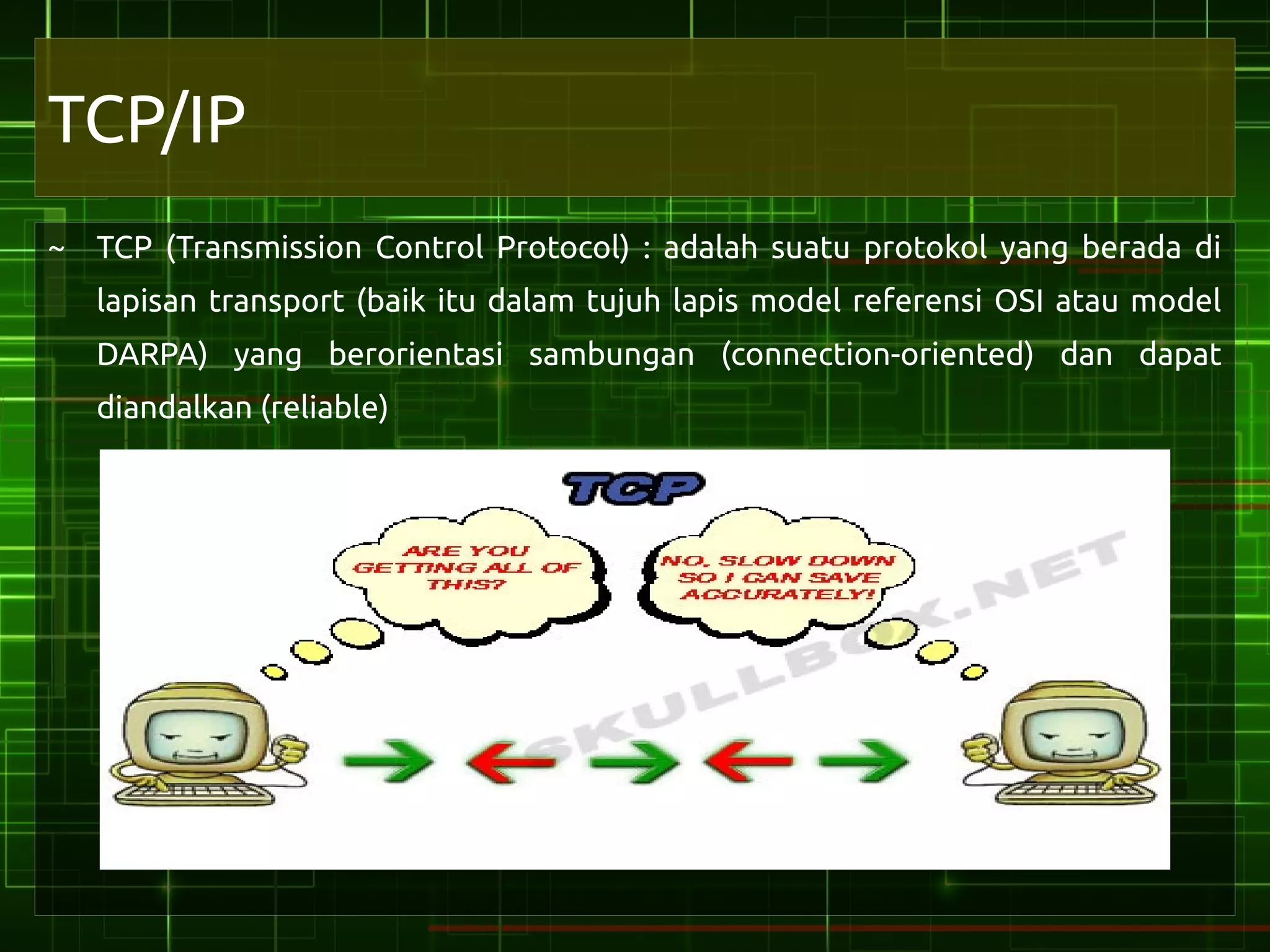 TCP/IP
~ TCP (Transmission Control Protocol) : adalah suatu protokol yang berada di
   lapisan transport (baik itu dalam tujuh lapis model referensi OSI atau model
   DARPA) yang berorientasi sambungan (connection-oriented) dan dapat
   diandalkan (reliable)
 