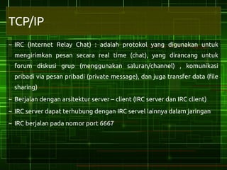 TCP/IP
~ IRC (Internet Relay Chat) : adalah protokol yang digunakan untuk
  mengirimkan pesan secara real time (chat), yang dirancang untuk
  forum diskusi grup (menggunakan saluran/channel) , komunikasi
  pribadi via pesan pribadi (private message), dan juga transfer data (file
  sharing)
~ Berjalan dengan arsitektur server – client (IRC server dan IRC client)
~ IRC server dapat terhubung dengan IRC servel lainnya dalam jaringan
~ IRC berjalan pada nomor port 6667
 
