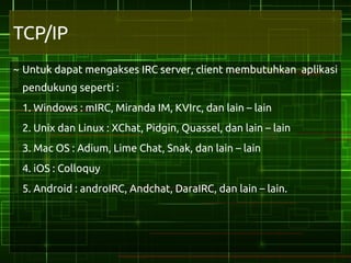 TCP/IP
~ Untuk dapat mengakses IRC server, client membutuhkan aplikasi
 pendukung seperti :
 1. Windows : mIRC, Miranda IM, KVIrc, dan lain – lain
 2. Unix dan Linux : XChat, Pidgin, Quassel, dan lain – lain
 3. Mac OS : Adium, Lime Chat, Snak, dan lain – lain
 4. iOS : Colloquy
 5. Android : androIRC, Andchat, DaraIRC, dan lain – lain.
 