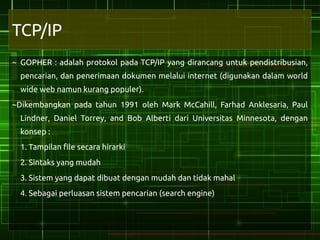 TCP/IP
~ GOPHER : adalah protokol pada TCP/IP yang dirancang untuk pendistribusian,
  pencarian, dan penerimaan dokumen melalui internet (digunakan dalam world
  wide web namun kurang populer).
~Dikembangkan pada tahun 1991 oleh Mark McCahill, Farhad Anklesaria, Paul
  Lindner, Daniel Torrey, and Bob Alberti dari Universitas Minnesota, dengan
  konsep :
  1. Tampilan file secara hirarki
  2. Sintaks yang mudah
  3. Sistem yang dapat dibuat dengan mudah dan tidak mahal
  4. Sebagai perluasan sistem pencarian (search engine)
 