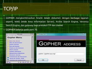 TCP/IP
~ GOPHER mengkombinasikan hirarki dalam dokumen dengan berbagai layanan
  seperti, WAIS (Wide Area Information Server), Archie Search Engine, Veronica
  Search Engine, dan gateway bagi protokol FTP dan Usenet

~ GOPHER bekerja pada port 70.
 