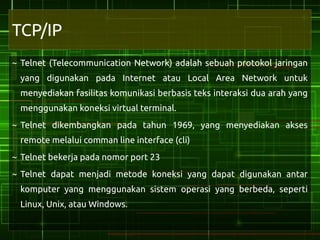 TCP/IP
~ Telnet (Telecommunication Network) adalah sebuah protokol jaringan
 yang digunakan pada Internet atau Local Area Network untuk
 menyediakan fasilitas komunikasi berbasis teks interaksi dua arah yang
 menggunakan koneksi virtual terminal.
~ Telnet dikembangkan pada tahun 1969, yang menyediakan akses
 remote melalui comman line interface (cli)
~ Telnet bekerja pada nomor port 23
~ Telnet dapat menjadi metode koneksi yang dapat digunakan antar
 komputer yang menggunakan sistem operasi yang berbeda, seperti
 Linux, Unix, atau Windows.
 